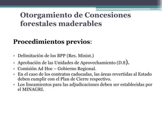 Otorgamiento de Concesiones
forestales maderables
Procedimientos previos:
• Delimitación de los BPP (Res. Minist.)
• Aprobación de las Unidades de Aprovechamiento (D.S).
• Comisión Ad Hoc – Gobierno Regional.
• En el caso de los contratos caducadas, las áreas revertidas al Estado
deben cumplir con el Plan de Cierre respectivo.
• Los lineamientos para las adjudicaciones deben ser establecidas por
el MINAGRI.
 