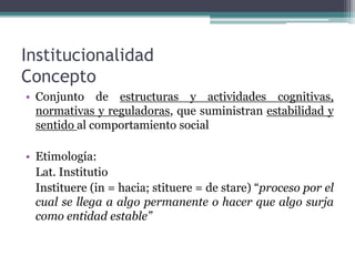 Institucionalidad
Concepto
• Conjunto de estructuras y actividades cognitivas,
normativas y reguladoras, que suministran estabilidad y
sentido al comportamiento social
• Etimología:
Lat. Institutio
Instituere (in = hacia; stituere = de stare) “proceso por el
cual se llega a algo permanente o hacer que algo surja
como entidad estable”
 