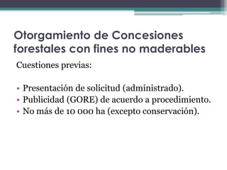 Otorgamiento de Concesiones
forestales con fines no maderables
Cuestiones previas:
• Presentación de solicitud (administrado).
• Publicidad (GORE) de acuerdo a procedimiento.
• No más de 10 000 ha (excepto conservación).
 