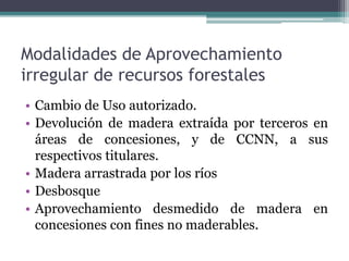 Modalidades de Aprovechamiento
irregular de recursos forestales
• Cambio de Uso autorizado.
• Devolución de madera extraída por terceros en
áreas de concesiones, y de CCNN, a sus
respectivos titulares.
• Madera arrastrada por los ríos
• Desbosque
• Aprovechamiento desmedido de madera en
concesiones con fines no maderables.
 