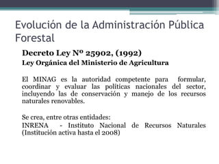 Evolución de la Administración Pública
Forestal
Decreto Ley Nº 25902, (1992)
Ley Orgánica del Ministerio de Agricultura
El MINAG es la autoridad competente para formular,
coordinar y evaluar las políticas nacionales del sector,
incluyendo las de conservación y manejo de los recursos
naturales renovables.
Se crea, entre otras entidades:
INRENA - Instituto Nacional de Recursos Naturales
(Institución activa hasta el 2008)
 
