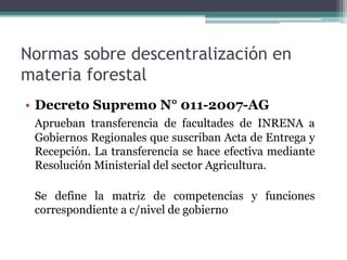 Normas sobre descentralización en
materia forestal
• Decreto Supremo N° 011-2007-AG
Aprueban transferencia de facultades de INRENA a
Gobiernos Regionales que suscriban Acta de Entrega y
Recepción. La transferencia se hace efectiva mediante
Resolución Ministerial del sector Agricultura.
Se define la matriz de competencias y funciones
correspondiente a c/nivel de gobierno
 