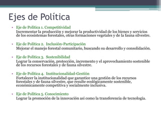 Ejes de Política
• Eje de Política 1. Competitividad
Incrementar la producción y mejorar la productividad de los bienes y servicios
de los ecosistemas forestales, otras formaciones vegetales y de la fauna silvestre.
• Eje de Política 2. Inclusión-Participación
Mejorar el manejo forestal comunitario, buscando su desarrollo y consolidación.
• Eje de Política 3. Sostenibilidad
Lograr la conservación, protección, incremento y el aprovechamiento sostenible
de los recursos forestales y de fauna silvestre.
• Eje de Política 4. Institucionalidad-Gestión
Fortalecer la institucionalidad que garantice una gestión de los recursos
forestales y de fauna silvestre, que resulte ecológicamente sostenible,
económicamente competitiva y socialmente inclusiva.
• Eje de Política 5. Conocimiento
Lograr la promoción de la innovación así como la transferencia de tecnología.
 