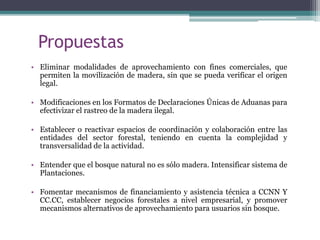 Propuestas
• Eliminar modalidades de aprovechamiento con fines comerciales, que
permiten la movilización de madera, sin que se pueda verificar el origen
legal.
• Modificaciones en los Formatos de Declaraciones Únicas de Aduanas para
efectivizar el rastreo de la madera ilegal.
• Establecer o reactivar espacios de coordinación y colaboración entre las
entidades del sector forestal, teniendo en cuenta la complejidad y
transversalidad de la actividad.
• Entender que el bosque natural no es sólo madera. Intensificar sistema de
Plantaciones.
• Fomentar mecanismos de financiamiento y asistencia técnica a CCNN Y
CC.CC, establecer negocios forestales a nivel empresarial, y promover
mecanismos alternativos de aprovechamiento para usuarios sin bosque.
 