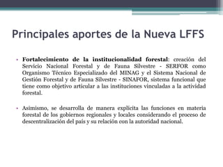 Principales aportes de la Nueva LFFS
• Fortalecimiento de la institucionalidad forestal: creación del
Servicio Nacional Forestal y de Fauna Silvestre - SERFOR como
Organismo Técnico Especializado del MINAG y el Sistema Nacional de
Gestión Forestal y de Fauna Silvestre - SINAFOR, sistema funcional que
tiene como objetivo articular a las instituciones vinculadas a la actividad
forestal.
• Asimismo, se desarrolla de manera explícita las funciones en materia
forestal de los gobiernos regionales y locales considerando el proceso de
descentralización del país y su relación con la autoridad nacional.
 