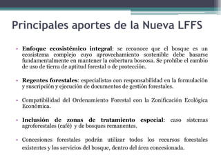 • Enfoque ecosistémico integral: se reconoce que el bosque es un
ecosistema complejo cuyo aprovechamiento sostenible debe basarse
fundamentalmente en mantener la cobertura boscosa. Se prohíbe el cambio
de uso de tierra de aptitud forestal o de protección.
• Regentes forestales: especialistas con responsabilidad en la formulación
y suscripción y ejecución de documentos de gestión forestales.
• Compatibilidad del Ordenamiento Forestal con la Zonificación Ecológica
Económica.
• Inclusión de zonas de tratamiento especial: caso sistemas
agroforestales (café) y de bosques remanentes.
• Concesiones forestales podrán utilizar todos los recursos forestales
existentes y los servicios del bosque, dentro del área concesionada.
Principales aportes de la Nueva LFFS
 