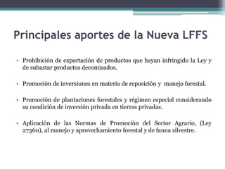 • Prohibición de exportación de productos que hayan infringido la Ley y
de subastar productos decomisados.
• Promoción de inversiones en materia de reposición y manejo forestal.
• Promoción de plantaciones forestales y régimen especial considerando
su condición de inversión privada en tierras privadas.
• Aplicación de las Normas de Promoción del Sector Agrario, (Ley
27360), al manejo y aprovechamiento forestal y de fauna silvestre.
Principales aportes de la Nueva LFFS
 