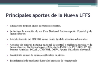 • Educación: difusión en los currículos escolares.
• Se incluye la creación de un Plan Nacional Anticorrupción Forestal y de
fauna silvestre.
• Establecimiento del SERFOR como punto focal de atención a denuncias.
• Acciones de control: Sistema nacional de control y vigilancia forestal y de
fauna silvestre. Conformado por el Ministerio Publico, la PNP, SUNAT, GR,
Fuerzas Armadas, DICAPI, OSINFOR, OEFA. Aporte ciudadano al control.
• Prohibición de uso de animales silvestres en circos.
• Transferencia de productos forestales en casos de emergencia
Principales aportes de la Nueva LFFS
 
