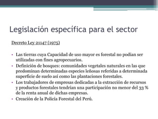 Legislación específica para el sector
Decreto Ley 21147 (1975)
• Las tierras cuya Capacidad de uso mayor es forestal no podían ser
utilizadas con fines agropecuarios.
• Definición de bosques: comunidades vegetales naturales en las que
predominan determinadas especies leñosas referidas a determinada
superficie de suelo así como las plantaciones forestales.
• Los trabajadores de empresas dedicadas a la extracción de recursos
y productos forestales tendrían una participación no menor del 33 %
de la renta anual de dichas empresas.
• Creación de la Policía Forestal del Perú.
 