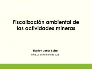 Skarley Llanos Buiza
Lima, 05 de Febrero de 2015
Fiscalización ambiental de
las actividades mineras
 