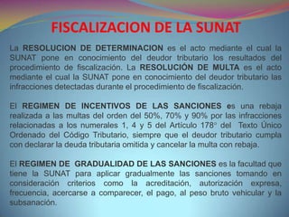 La RESOLUCION DE DETERMINACION es el acto mediante el cual la
SUNAT pone en conocimiento del deudor tributario los resultados del
procedimiento de fiscalización. La RESOLUCIÓN DE MULTA es el acto
mediante el cual la SUNAT pone en conocimiento del deudor tributario las
infracciones detectadas durante el procedimiento de fiscalización.
El REGIMEN DE INCENTIVOS DE LAS SANCIONES es una rebaja
realizada a las multas del orden del 50%, 70% y 90% por las infracciones
relacionadas a los numerales 1, 4 y 5 del Artículo 178° del Texto Único
Ordenado del Código Tributario, siempre que el deudor tributario cumpla
con declarar la deuda tributaria omitida y cancelar la multa con rebaja.
El REGIMEN DE GRADUALIDAD DE LAS SANCIONES es la facultad que
tiene la SUNAT para aplicar gradualmente las sanciones tomando en
consideración criterios como la acreditación, autorización expresa,
frecuencia, acercarse a comparecer, el pago, al peso bruto vehicular y la
subsanación.
FISCALIZACION DE LA SUNAT
 