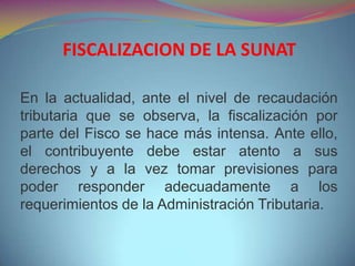 En la actualidad, ante el nivel de recaudación
tributaria que se observa, la fiscalización por
parte del Fisco se hace más intensa. Ante ello,
el contribuyente debe estar atento a sus
derechos y a la vez tomar previsiones para
poder responder adecuadamente a los
requerimientos de la Administración Tributaria.
FISCALIZACION DE LA SUNAT
 