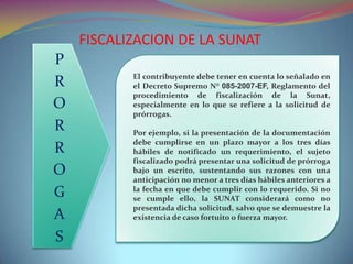 El contribuyente debe tener en cuenta lo señalado en
el Decreto Supremo N° 085-2007-EF, Reglamento del
procedimiento de fiscalización de la Sunat,
especialmente en lo que se refiere a la solicitud de
prórrogas.
Por ejemplo, si la presentación de la documentación
debe cumplirse en un plazo mayor a los tres días
hábiles de notificado un requerimiento, el sujeto
fiscalizado podrá presentar una solicitud de prórroga
bajo un escrito, sustentando sus razones con una
anticipación no menor a tres días hábiles anteriores a
la fecha en que debe cumplir con lo requerido. Si no
se cumple ello, la SUNAT considerará como no
presentada dicha solicitud, salvo que se demuestre la
existencia de caso fortuito o fuerza mayor.
FISCALIZACION DE LA SUNAT
P
R
O
R
R
O
G
A
S
 