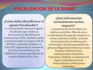 FISCALIZACION DE LA SUNAT
¿Cómo debe identificarse el
agente fiscalizador?
Es recomendable solicitar al agente
fiscalizador que exhiba su
documento de identificación
institucional o DNI. También, podrá
se puede acceder a la página web de
SUNAT y consultar mediante su
clave SOL ingresando el número de
la Carta o vía telefónica a los
teléfonos y/o anexos que figuran en
la parte inferior de la Carta.
¿Qué información
normalmente suelen
requerir?
La presentación de los libros y/o
registros contables, libro de actas,
comprobantes de pago de compras y/o
ventas, informes, análisis y demás
documentación y/o información
relacionada a hechos susceptibles de
generar obligaciones tributarias o para
fiscalizar inafectaciones,
exoneraciones o beneficios
tributarios. También, la sustentación
legal y/o documentaria de
observaciones e infracciones
imputadas.
 