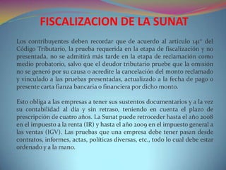 Los contribuyentes deben recordar que de acuerdo al artículo 141° del
Código Tributario, la prueba requerida en la etapa de fiscalización y no
presentada, no se admitirá más tarde en la etapa de reclamación como
medio probatorio, salvo que el deudor tributario pruebe que la omisión
no se generó por su causa o acredite la cancelación del monto reclamado
y vinculado a las pruebas presentadas, actualizado a la fecha de pago o
presente carta fianza bancaria o financiera por dicho monto.
Esto obliga a las empresas a tener sus sustentos documentarios y a la vez
su contabilidad al día y sin retraso, teniendo en cuenta el plazo de
prescripción de cuatro años. La Sunat puede retroceder hasta el año 2008
en el impuesto a la renta (IR) y hasta el año 2009 en el impuesto general a
las ventas (IGV). Las pruebas que una empresa debe tener pasan desde
contratos, informes, actas, políticas diversas, etc., todo lo cual debe estar
ordenado y a la mano.
FISCALIZACION DE LA SUNAT
 