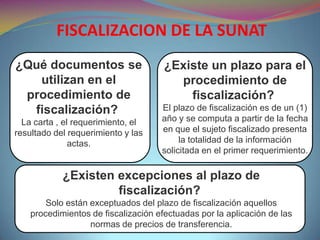 ¿Qué documentos se
utilizan en el
procedimiento de
fiscalización?
La carta , el requerimiento, el
resultado del requerimiento y las
actas.
FISCALIZACION DE LA SUNAT
¿Existe un plazo para el
procedimiento de
fiscalización?
El plazo de fiscalización es de un (1)
año y se computa a partir de la fecha
en que el sujeto fiscalizado presenta
la totalidad de la información
solicitada en el primer requerimiento.
¿Existen excepciones al plazo de
fiscalización?
Solo están exceptuados del plazo de fiscalización aquellos
procedimientos de fiscalización efectuadas por la aplicación de las
normas de precios de transferencia.
 
