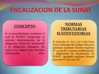 FISCALIZACION DE LA SUNAT
NORMAS
TRIBUTARIAS
SUSTENTATORIAS
El Artículos 61°, 62° y 62°-A del Texto
Único Ordenado del Código Tributario
aprobado mediante Decreto Supremo
N° 135-99-EF y normas modificatorias;
y Reglamento de Fiscalización de
SUNAT aprobado mediante Decreto
Supremo N° 085-2007-EF.
CONCEPTO
Es el procedimiento mediante el
cual la SUNAT comprueba la
correcta determinación de la
obligación tributaria incluyendo
a la obligación aduanera, así
como a las obligaciones formales
relacionadas a ellas.
 