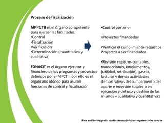 •Control posterior

•                                         •Proyectos financiados
•
•                                         •Verificar el cumplimiento requisitos
•                                         Proyectos a ser financiados

                                          •Revisión registros contables,
FONACIT es el órgano ejecutor y           transacciones, emolumentos,
financiero de los programas y proyectos   (utilidad, retribución), gastos,
definidos por el MPCTII, por ello es el   facturas y demás actividades
organismo idóneo para asumir              demostrativas del cumplimiento del
funciones de control y fiscalización      aporte e inversión totales o en
                                          ejecución y del uso y destino de los
                                          mismos – cualitativa y cuantitativa1
 