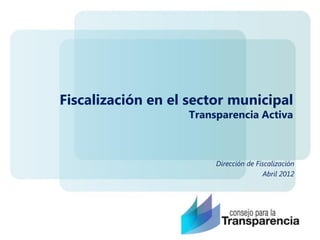 Fiscalización en el sector municipal
                   Transparencia Activa



                        Dirección de Fiscalización
                                       Abril 2012
 