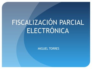FISCALIZACIÓN PARCIAL
ELECTRÓNICA
MIGUEL TORRES
 