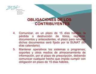 OBLIGACIONES DE LOS
CONTRIBUYENTES
4. Comunicar, en un plazo de 15 días hábiles, la
pérdida o destrucción de libros, registros,
documentos y antecedentes, el plazo para rehacer
dichos documentos será fijado por la SUNAT (60
días calendario).
5. Mantener operativos los sistemas o programas,
soportes y otros medios de almacenamiento de
información, por el plazo de prescripción, debiendo
comunicar cualquier hecho que impida cumplir con
obligación en plazo de 15 días hábiles.
 