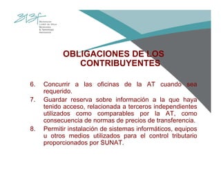 OBLIGACIONES DE LOS
CONTRIBUYENTES
6. Concurrir a las oficinas de la AT cuando sea
requerido.
7. Guardar reserva sobre información a la que haya
tenido acceso, relacionada a terceros independientes
utilizados como comparables por la AT, como
consecuencia de normas de precios de transferencia.
8. Permitir instalación de sistemas informáticos, equipos
u otros medios utilizados para el control tributario
proporcionados por SUNAT.
 
