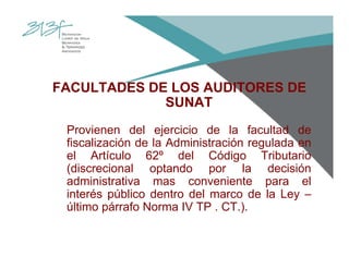 FACULTADES DE LOS AUDITORES DE
SUNAT
Provienen del ejercicio de la facultad de
fiscalización de la Administración regulada en
el Artículo 62º del Código Tributario
(discrecional optando por la decisión
administrativa mas conveniente para el
interés público dentro del marco de la Ley –
último párrafo Norma IV TP . CT.).
 