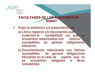FACULTADES DE LOS AUDITORES DE
SUNAT
1. Exigir la exhibición y/o presentación de:
a) Libros registros y/o documentos que
sustenten la contabilidad y/o que se
encuentren relacionados con hechos
susceptibles de generar obligaciones
tributarias.
b) Documentación relacionada con hechos
susceptibles de generar obligaciones
tributarias en el caso de sujetos que no
se encuentren obligados a llevar
contabilidad.
 