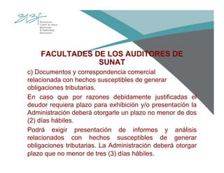 FACULTADES DE LOS AUDITORES DE
SUNAT
c) Documentos y correspondencia comercial
relacionada con hechos susceptibles de generar
obligaciones tributarias.
En caso que por razones debidamente justificadas el
deudor requiera plazo para exhibición y/o presentación la
Administración deberá otorgarle un plazo no menor de dos
(2) días hábiles.
Podrá exigir presentación de informes y análisis
relacionados con hechos susceptibles de generar
obligaciones tributarias. La Administración deberá otorgar
plazo que no menor de tres (3) días hábiles.
 