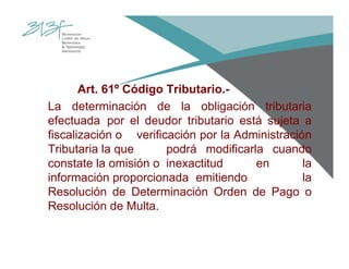 Art. 61º Código Tributario.-
La determinación de la obligación tributaria
efectuada por el deudor tributario está sujeta a
fiscalización o verificación por la Administración
Tributaria la que podrá modificarla cuando
constate la omisión o inexactitud en la
información proporcionada emitiendo la
Resolución de Determinación Orden de Pago o
Resolución de Multa.
 
