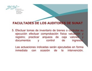 FACULTADES DE LOS AUDITORES DE SUNAT
5. Efectuar tomas de inventario de bienes o controlar su
ejecución efectuar comprobación física valuación y
registro; practicar arqueos de caja valores y
documentos y control de ingresos.
Las actuaciones indicadas serán ejecutadas en forma
inmediata con ocasión de la intervención.
 