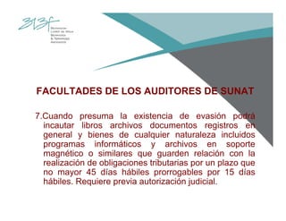 FACULTADES DE LOS AUDITORES DE SUNAT
7.Cuando presuma la existencia de evasión podrá
incautar libros archivos documentos registros en
general y bienes de cualquier naturaleza incluidos
programas informáticos y archivos en soporte
magnético o similares que guarden relación con la
realización de obligaciones tributarias por un plazo que
no mayor 45 días hábiles prorrogables por 15 días
hábiles. Requiere previa autorización judicial.
 