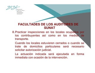 FACULTADES DE LOS AUDITORES DE
SUNAT
8.Practicar inspecciones en los locales ocupados por
los contribuyentes así como en los medios de
transporte.
Cuando los locales estuvieren cerrados o cuando se
trate de domicilios particulares será necesario
solicitar autorización judicial.
La actuación indicada será ejecutada en forma
inmediata con ocasión de la intervención.
 