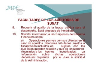 FACULTADES DE LOS AUDITORES DE
SUNAT
9. Requerir el auxilio de la fuerza pública para el
desempeño. Será prestado de inmediato.
10. Solicitar información a las Empresas del Sistema
Financiero sobre:
a) Operaciones pasivas con sus clientes en el
caso de aquellos deudores tributarios sujetos a
fiscalización incluidos los sujetos con los
que éstos guarden relación y que se encuentren
vinculados a los hechos investigados. La
información sobre dichas operaciones
deberá ser requerida por el Juez a solicitud
de la Administración.
 