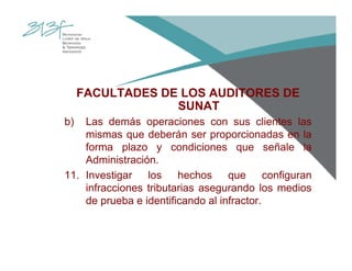 FACULTADES DE LOS AUDITORES DE
SUNAT
b) Las demás operaciones con sus clientes las
mismas que deberán ser proporcionadas en la
forma plazo y condiciones que señale la
Administración.
11. Investigar los hechos que configuran
infracciones tributarias asegurando los medios
de prueba e identificando al infractor.
 