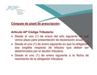Cómputo de plazo de prescripción:
Artículo 44º Código Tributario:
Desde el uno (1) de enero del año siguiente en que
vence plazo para presentación de declaración anual.
Desde el uno (1) de enero siguiente en que la obligación
sea exigible respecto de tributos que deban ser
determinados por el deudor tributario.
Desde el uno (1) de enero siguiente a la fecha de
nacimiento de la obligación tributaria.
 