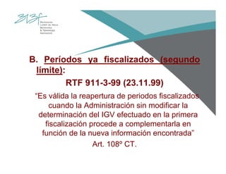 B. Períodos ya fiscalizados (segundo
límite):
RTF 911-3-99 (23.11.99)
“Es válida la reapertura de periodos fiscalizados
cuando la Administración sin modificar la
determinación del IGV efectuado en la primera
fiscalización procede a complementarla en
función de la nueva información encontrada”
Art. 108º CT.
 