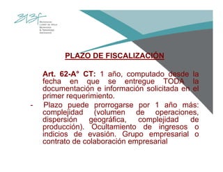 PLAZO DE FISCALIZACIÓN
Art. 62-A° CT: 1 año, computado desde la
fecha en que se entregue TODA la
documentación e información solicitada en el
primer requerimiento.
- Plazo puede prorrogarse por 1 año más:
complejidad (volumen de operaciones,
dispersión geográfica, complejidad de
producción). Ocultamiento de ingresos o
indicios de evasión. Grupo empresarial o
contrato de colaboración empresarial
 