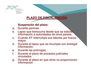 PLAZO DE FISCALIZACIÓN
Suspensión del plazo:
a. Durante pericias.
b. Lapso que transcurra desde que se solicite
información a autoridades de otros países.
c. Cuando AT interrumpa sus labores por fuerza
mayor.
d. Durante el lapso que se incumpla con entregar
información.
e. Durante las prórrogas.
f. Durante el plazo de procesos judiciales
vinculados
g. Durante el plazo en que otros no proporcionen
información
 