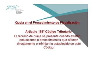 Queja en el Procedimiento de Fiscalización
Artículo 155º Código Tributario
El recurso de queja se presenta cuando existan
actuaciones o procedimientos que afecten
directamente o infrinjan lo establecido en este
Código.
 
