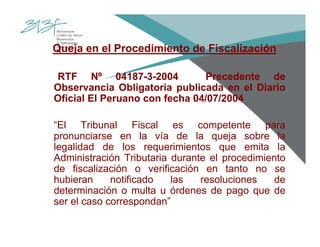 Queja en el Procedimiento de Fiscalización
RTF Nº 04187-3-2004 Precedente de
Observancia Obligatoria publicada en el Diario
Oficial El Peruano con fecha 04/07/2004
“El Tribunal Fiscal es competente para
pronunciarse en la vía de la queja sobre la
legalidad de los requerimientos que emita la
Administración Tributaria durante el procedimiento
de fiscalización o verificación en tanto no se
hubieran notificado las resoluciones de
determinación o multa u órdenes de pago que de
ser el caso correspondan”
 