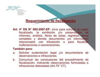 Requerimiento de fiscalización
Art. 4° DS N° 085-2007-EF: sirve para solicitar al sujeto
fiscalizado, la exhibición y/o presentación de
informes, análisis, libros de actas, registros, libros
contables y demás documentos y/o información
relacionados con tributación o para fiscalizar
inafectaciones o exoneraciones.
También para:
a. Solicitar sustentación legal y/o documentaria de
observaciones e infracciones.
b. Comunicar las conclusiones del procedimiento de
fiscalización, indicando observaciones formuladas e
infracciones detectadas (Art.75° CT).
 