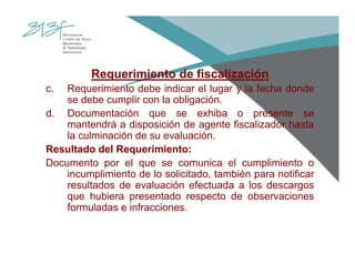 Requerimiento de fiscalización
c. Requerimiento debe indicar el lugar y la fecha donde
se debe cumplir con la obligación.
d. Documentación que se exhiba o presente se
mantendrá a disposición de agente fiscalizador hasta
la culminación de su evaluación.
Resultado del Requerimiento:
Documento por el que se comunica el cumplimiento o
incumplimiento de lo solicitado, también para notificar
resultados de evaluación efectuada a los descargos
que hubiera presentado respecto de observaciones
formuladas e infracciones.
 