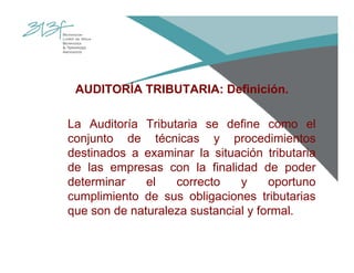AUDITORÍA TRIBUTARIA: Definición.
La Auditoría Tributaria se define como el
conjunto de técnicas y procedimientos
destinados a examinar la situación tributaria
de las empresas con la finalidad de poder
determinar el correcto y oportuno
cumplimiento de sus obligaciones tributarias
que son de naturaleza sustancial y formal.
 