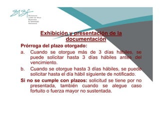 Exhibición y presentación de la
documentación
Prórroga del plazo otorgado:
a. Cuando se otorgue más de 3 días hábiles, se
puede solicitar hasta 3 días hábiles antes del
vencimiento.
b. Cuando se otorgue hasta 3 días hábiles, se puede
solicitar hasta el día hábil siguiente de notificado.
Si no se cumple con plazos: solicitud se tiene por no
presentada, también cuando se alegue caso
fortuito o fuerza mayor no sustentada.
 