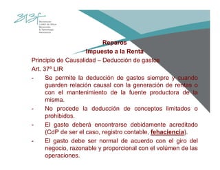 Reparos
Impuesto a la Renta
Principio de Causalidad – Deducción de gastos
Art. 37º LIR
- Se permite la deducción de gastos siempre y cuando
guarden relación causal con la generación de rentas o
con el mantenimiento de la fuente productora de la
misma.
- No procede la deducción de conceptos limitados o
prohibidos.
- El gasto deberá encontrarse debidamente acreditado
(CdP de ser el caso, registro contable, fehaciencia).
- El gasto debe ser normal de acuerdo con el giro del
negocio, razonable y proporcional con el volúmen de las
operaciones.
 