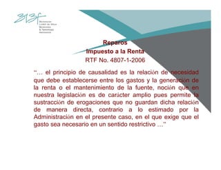 Reparos
Impuesto a la Renta
RTF No. 4807-1-2006
“… el principio de causalidad es la relación de necesidad
que debe establecerse entre los gastos y la generación de
la renta o el mantenimiento de la fuente, noción que en
nuestra legislación es de carácter amplio pues permite la
sustracción de erogaciones que no guardan dicha relación
de manera directa, contrario a lo estimado por la
Administración en el presente caso, en el que exige que el
gasto sea necesario en un sentido restrictivo …”
 