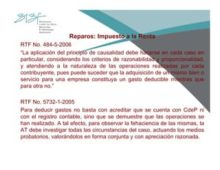 Reparos: Impuesto a la Renta
RTF No. 484-5-2006
“La aplicación del principio de causalidad debe hacerse en cada caso en
particular, considerando los criterios de razonabilidad y proporcionalidad,
y atendiendo a la naturaleza de las operaciones realizadas por cada
contribuyente, pues puede suceder que la adquisición de un mismo bien o
servicio para una empresa constituya un gasto deducible mientras que
para otra no.”
RTF No. 5732-1-2005
Para deducir gastos no basta con acreditar que se cuenta con CdeP ni
con el registro contable, sino que se demuestre que las operaciones se
han realizado. A tal efecto, para observar la fehaciencia de las mismas, la
AT debe investigar todas las circunstancias del caso, actuando los medios
probatorios, valorándolos en forma conjunta y con apreciación razonada.
 