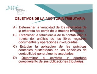OBJETIVOS DE LA AUDITORÍA TRIBUTARIA
A) Determinar la veracidad de los resultados de
la empresa así como de la materia imponible.
B) Establecer la fehaciencia de la contabilidad a
través del análisis de los libros registros
documentos y operaciones involucradas.
C) Estudiar la aplicación de las prácticas
contables sustentadas en los principios de
contabilidad generalmente aceptados.
D) Determinar el correcto y oportuno
cumplimiento de sus obligaciones tributarias.
 