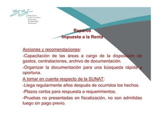 Reparos
Impuesto a la Renta
Acciones y recomendaciones:
-Capacitación de las áreas a cargo de la disposición de
gastos, contrataciones, archivo de documentación.
-Organizar la documentación para una búsqueda rápida y
oportuna.
A tomar en cuenta respecto de la SUNAT:
-Llega regularmente años después de ocurridos los hechos.
-Plazos cortos para respuesta a requerimientos.
-Pruebas no presentadas en fiscalización, no son admitidas
luego sin pago previo.
 